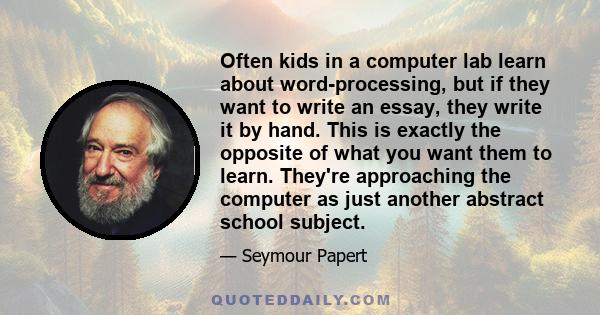 Often kids in a computer lab learn about word-processing, but if they want to write an essay, they write it by hand. This is exactly the opposite of what you want them to learn. They're approaching the computer as just