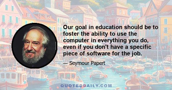 Our goal in education should be to foster the ability to use the computer in everything you do, even if you don't have a specific piece of software for the job.