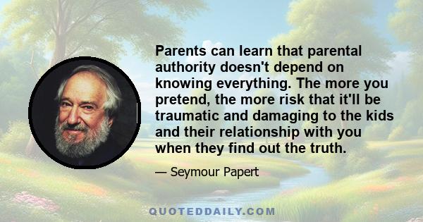 Parents can learn that parental authority doesn't depend on knowing everything. The more you pretend, the more risk that it'll be traumatic and damaging to the kids and their relationship with you when they find out the 