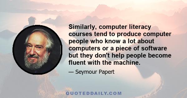 Similarly, computer literacy courses tend to produce computer people who know a lot about computers or a piece of software but they don't help people become fluent with the machine.