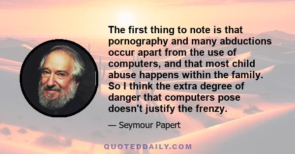 The first thing to note is that pornography and many abductions occur apart from the use of computers, and that most child abuse happens within the family. So I think the extra degree of danger that computers pose