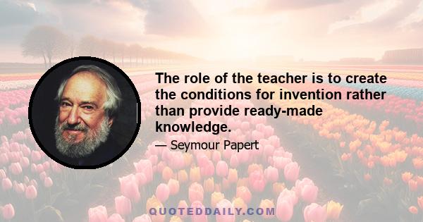 The role of the teacher is to create the conditions for invention rather than provide ready-made knowledge.