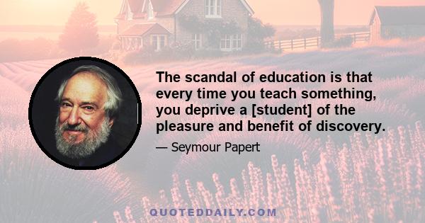 The scandal of education is that every time you teach something, you deprive a [student] of the pleasure and benefit of discovery.