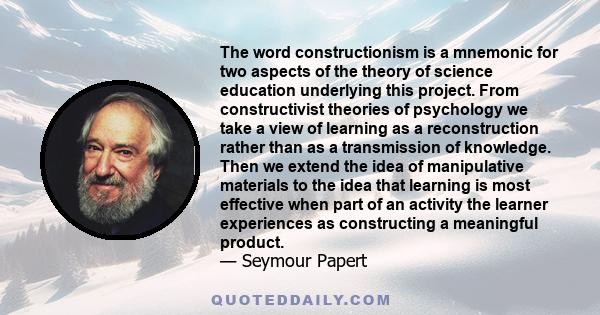 The word constructionism is a mnemonic for two aspects of the theory of science education underlying this project. From constructivist theories of psychology we take a view of learning as a reconstruction rather than as 