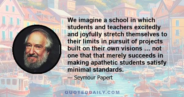 We imagine a school in which students and teachers excitedly and joyfully stretch themselves to their limits in pursuit of projects built on their own visions … not one that that merely succeeds in making apathetic