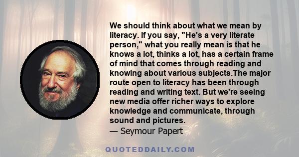 We should think about what we mean by literacy. If you say, He's a very literate person, what you really mean is that he knows a lot, thinks a lot, has a certain frame of mind that comes through reading and knowing