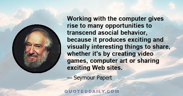 Working with the computer gives rise to many opportunities to transcend asocial behavior, because it produces exciting and visually interesting things to share, whether it's by creating video games, computer art or