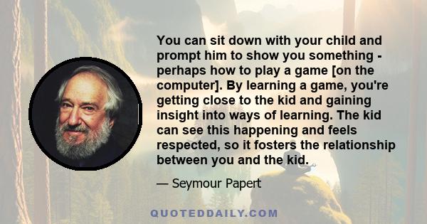 You can sit down with your child and prompt him to show you something - perhaps how to play a game [on the computer]. By learning a game, you're getting close to the kid and gaining insight into ways of learning. The