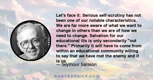 Let's face it: Serious self-scrutiny has not been one of our notable characteristics. We are far more aware of what we want to change in others than we are of how we need to change. Salvation for our educational ills is 