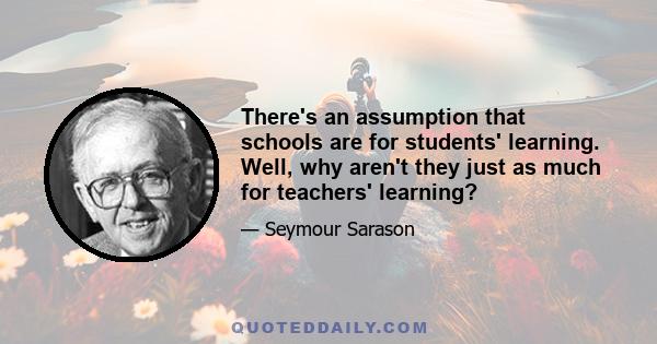 There's an assumption that schools are for students' learning. Well, why aren't they just as much for teachers' learning?