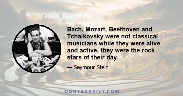 Bach, Mozart, Beethoven and Tchaikovsky were not classical musicians while they were alive and active, they were the rock stars of their day.