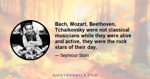 Bach, Mozart, Beethoven, Tchaikovsky were not classical musicians while they were alive and active, they were the rock stars of their day.