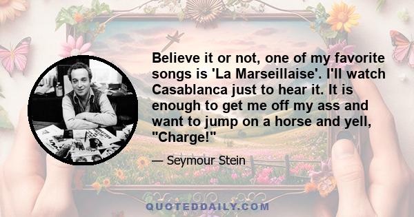 Believe it or not, one of my favorite songs is 'La Marseillaise'. I'll watch Casablanca just to hear it. It is enough to get me off my ass and want to jump on a horse and yell, Charge!