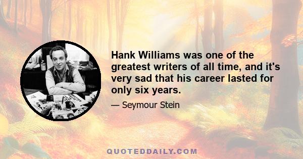 Hank Williams was one of the greatest writers of all time, and it's very sad that his career lasted for only six years.