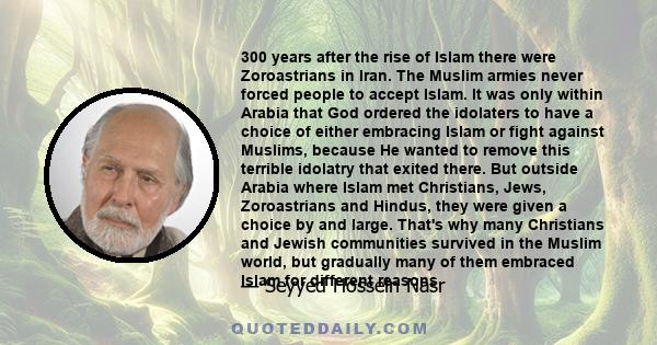 300 years after the rise of Islam there were Zoroastrians in Iran. The Muslim armies never forced people to accept Islam. It was only within Arabia that God ordered the idolaters to have a choice of either embracing