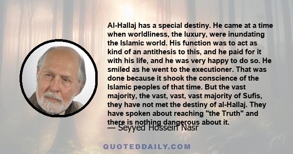 Al-Hallaj has a special destiny. He came at a time when worldliness, the luxury, were inundating the Islamic world. His function was to act as kind of an antithesis to this, and he paid for it with his life, and he was