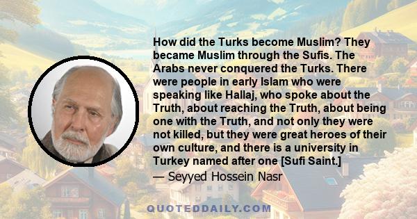 How did the Turks become Muslim? They became Muslim through the Sufis. The Arabs never conquered the Turks. There were people in early Islam who were speaking like Hallaj, who spoke about the Truth, about reaching the