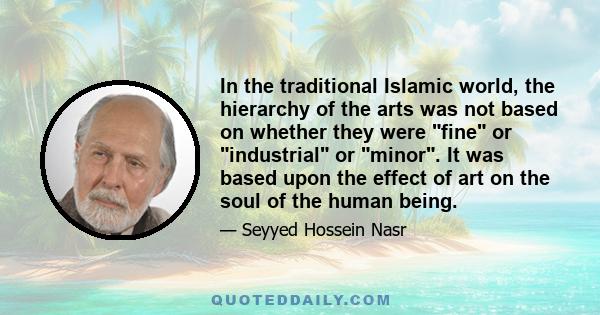 In the traditional Islamic world, the hierarchy of the arts was not based on whether they were fine or industrial or minor. It was based upon the effect of art on the soul of the human being.