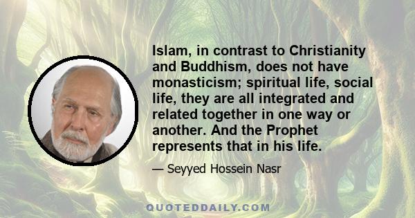 Islam, in contrast to Christianity and Buddhism, does not have monasticism; spiritual life, social life, they are all integrated and related together in one way or another. And the Prophet represents that in his life.