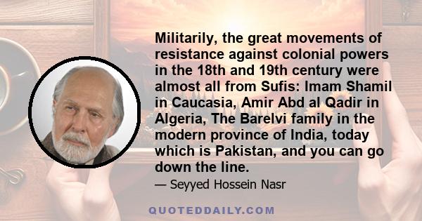 Militarily, the great movements of resistance against colonial powers in the 18th and 19th century were almost all from Sufis: Imam Shamil in Caucasia, Amir Abd al Qadir in Algeria, The Barelvi family in the modern