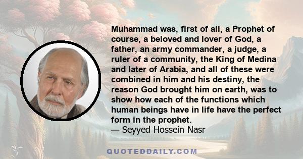 Muhammad was, first of all, a Prophet of course, a beloved and lover of God, a father, an army commander, a judge, a ruler of a community, the King of Medina and later of Arabia, and all of these were combined in him