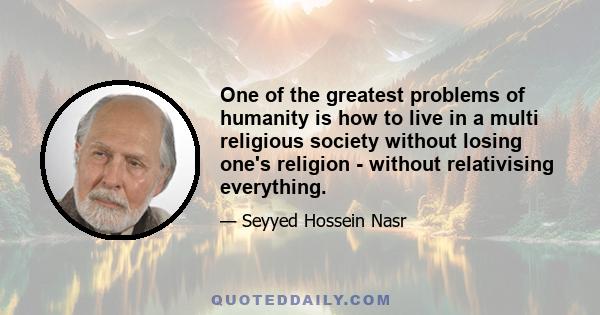 One of the greatest problems of humanity is how to live in a multi religious society without losing one's religion - without relativising everything.