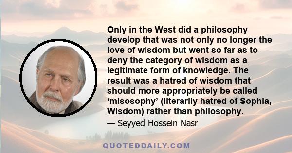 Only in the West did a philosophy develop that was not only no longer the love of wisdom but went so far as to deny the category of wisdom as a legitimate form of knowledge. The result was a hatred of wisdom that should 