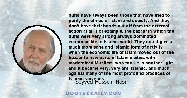 Sufis have always been those that have tried to purify the ethics of Islam and society. And they don't have their hands cut off from the external action at all. For example, the bazaar in which the Sufis were very