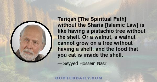 Tariqah [The Spiritual Path] without the Sharia [Islamic Law] is like having a pistachio tree without the shell. Or a walnut, a walnut cannot grow on a tree without having a shell, and the food that you eat is inside