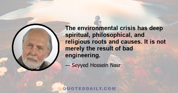 The environmental crisis has deep spiritual, philosophical, and religious roots and causes. It is not merely the result of bad engineering.