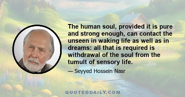 The human soul, provided it is pure and strong enough, can contact the unseen in waking life as well as in dreams: all that is required is withdrawal of the soul from the tumult of sensory life.