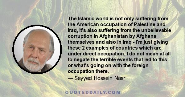 The Islamic world is not only suffering from the American occupation of Palestine and Iraq, it's also suffering from the unbelievable corruption in Afghanistan by Afghans themselves and also in Iraq - I'm just giving