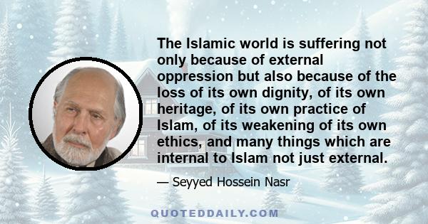 The Islamic world is suffering not only because of external oppression but also because of the loss of its own dignity, of its own heritage, of its own practice of Islam, of its weakening of its own ethics, and many