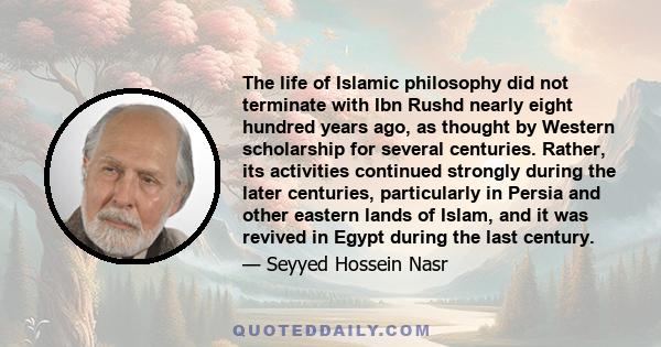 The life of Islamic philosophy did not terminate with Ibn Rushd nearly eight hundred years ago, as thought by Western scholarship for several centuries. Rather, its activities continued strongly during the later