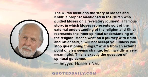 The Quran mentions the story of Moses and Khidr [a prophet mentioned in the Quran who guided Moses on a revelatory journey], a famous story, in which Moses represents sort of the external understanding of the religion