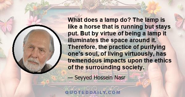 What does a lamp do? The lamp is like a horse that is running but stays put. But by virtue of being a lamp it illuminates the space around it. Therefore, the practice of purifying one's soul, of living virtuously, has