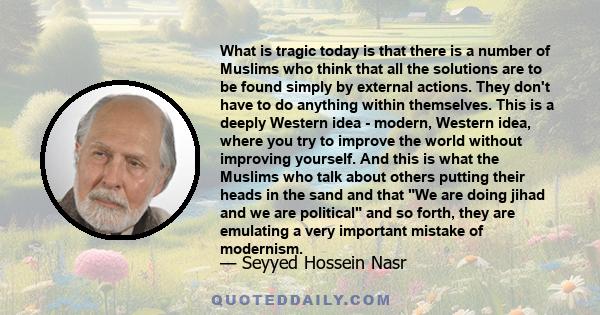 What is tragic today is that there is a number of Muslims who think that all the solutions are to be found simply by external actions. They don't have to do anything within themselves. This is a deeply Western idea -