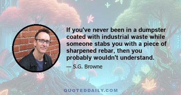 If you've never been in a dumpster coated with industrial waste while someone stabs you with a piece of sharpened rebar, then you probably wouldn't understand.