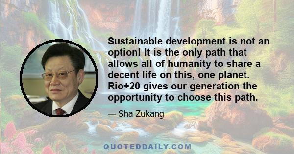 Sustainable development is not an option! It is the only path that allows all of humanity to share a decent life on this, one planet. Rio+20 gives our generation the opportunity to choose this path.