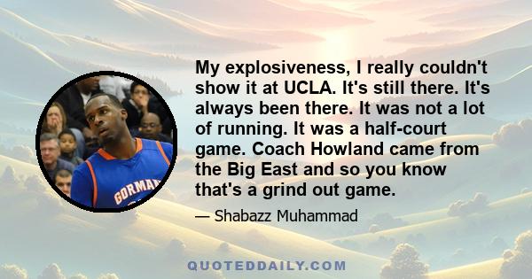 My explosiveness, I really couldn't show it at UCLA. It's still there. It's always been there. It was not a lot of running. It was a half-court game. Coach Howland came from the Big East and so you know that's a grind