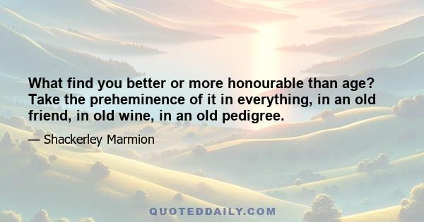 What find you better or more honourable than age? Take the preheminence of it in everything, in an old friend, in old wine, in an old pedigree.