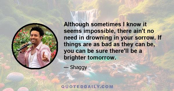 Although sometimes I know it seems impossible, there ain't no need in drowning in your sorrow. If things are as bad as they can be, you can be sure there'll be a brighter tomorrow.