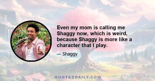 Even my mom is calling me Shaggy now, which is weird, because Shaggy is more like a character that I play.