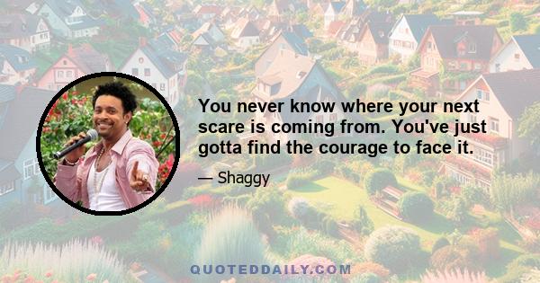 You never know where your next scare is coming from. You've just gotta find the courage to face it.