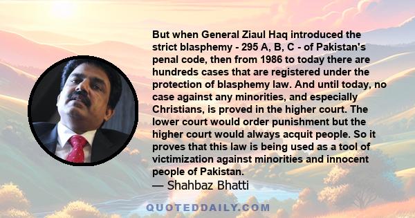 But when General Ziaul Haq introduced the strict blasphemy - 295 A, B, C - of Pakistan's penal code, then from 1986 to today there are hundreds cases that are registered under the protection of blasphemy law. And until