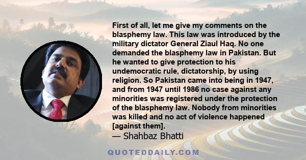 First of all, let me give my comments on the blasphemy law. This law was introduced by the military dictator General Ziaul Haq. No one demanded the blasphemy law in Pakistan. But he wanted to give protection to his