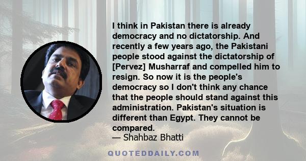 I think in Pakistan there is already democracy and no dictatorship. And recently a few years ago, the Pakistani people stood against the dictatorship of [Pervez] Musharraf and compelled him to resign. So now it is the