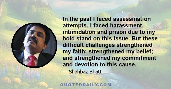 In the past I faced assassination attempts. I faced harassment, intimidation and prison due to my bold stand on this issue. But these difficult challenges strengthened my faith; strengthened my belief; and strengthened