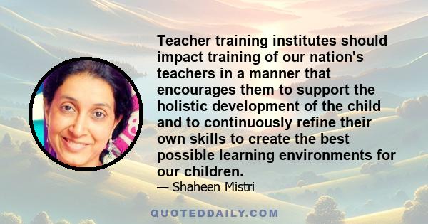 Teacher training institutes should impact training of our nation's teachers in a manner that encourages them to support the holistic development of the child and to continuously refine their own skills to create the