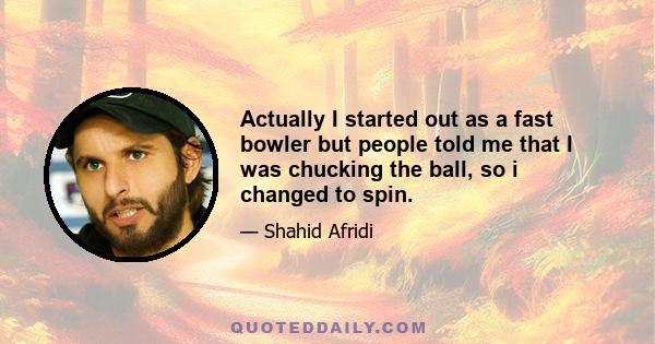 Actually I started out as a fast bowler but people told me that I was chucking the ball, so i changed to spin.